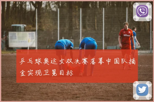 乒乓球奥运女双决赛落幕中国队摘金实现卫冕目标