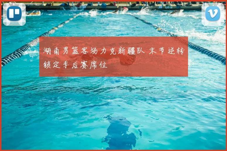 湖南男篮客场力克新疆队 末节逆转锁定季后赛席位