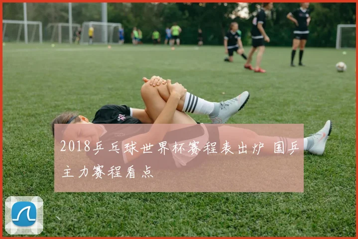 2018乒乓球世界杯赛程表出炉 国乒主力赛程看点