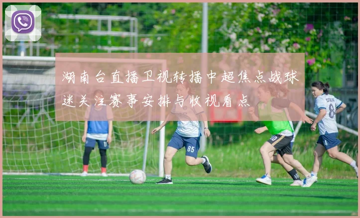 湖南台直播卫视转播中超焦点战球迷关注赛事安排与收视看点