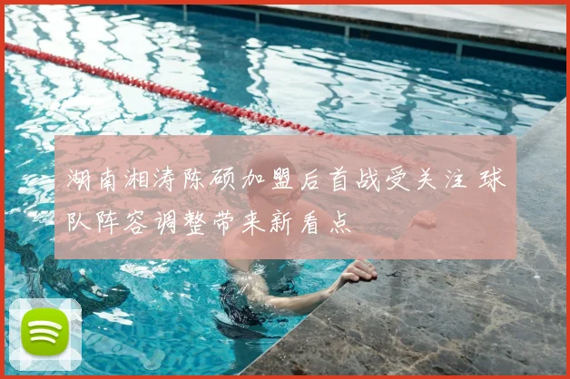 湖南湘涛陈硕加盟后首战受关注 球队阵容调整带来新看点