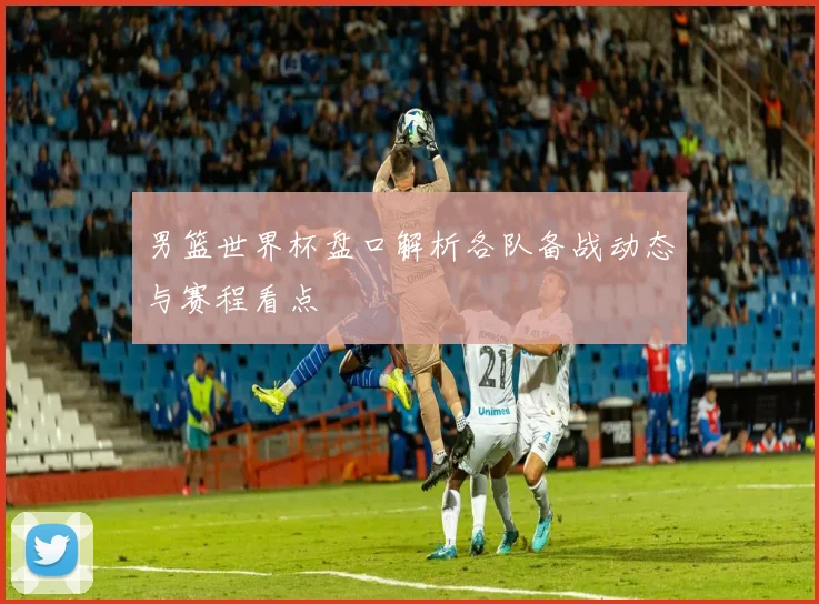 男篮世界杯盘口解析各队备战动态与赛程看点