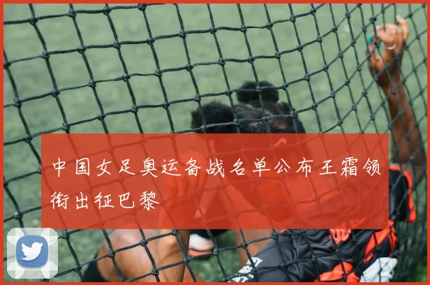 中国女足奥运备战名单公布王霜领衔出征巴黎