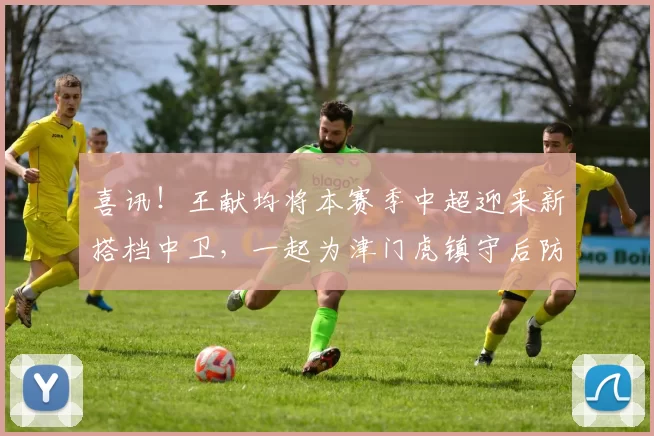 喜讯!王献均将本赛季中超迎来新搭档中卫,一起为津门虎镇守后防