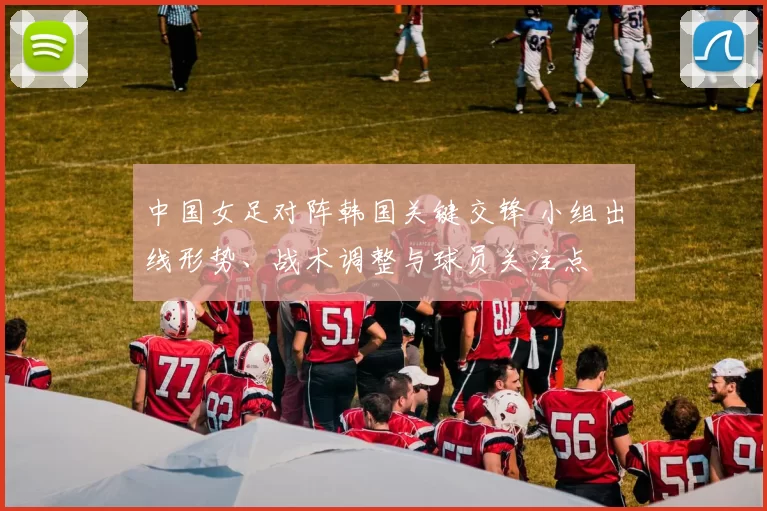 中国女足对阵韩国关键交锋 小组出线形势、战术调整与球员关注点