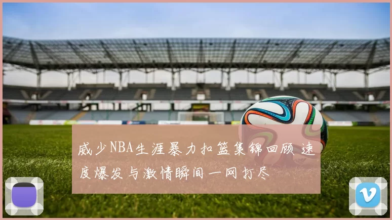 威少NBA生涯暴力扣篮集锦回顾 速度爆发与激情瞬间一网打尽