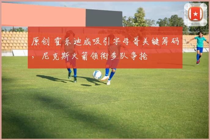 原创 霍乐迪成吸引字母哥关键筹码,尼克斯火箭领衔多队争抢