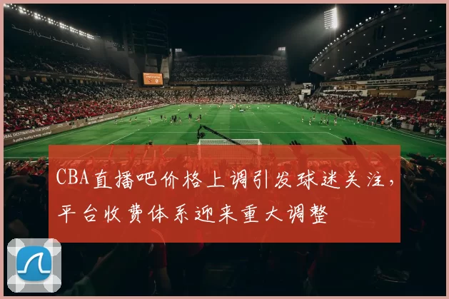 CBA直播吧价格上调引发球迷关注，平台收费体系迎来重大调整