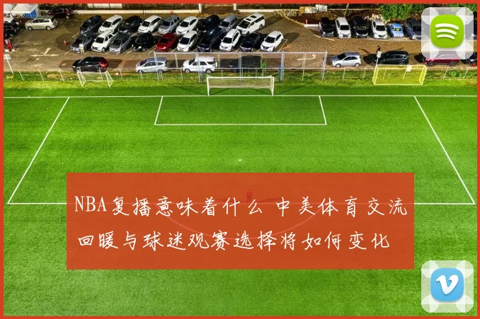 NBA复播意味着什么 中美体育交流回暖与球迷观赛选择将如何变化