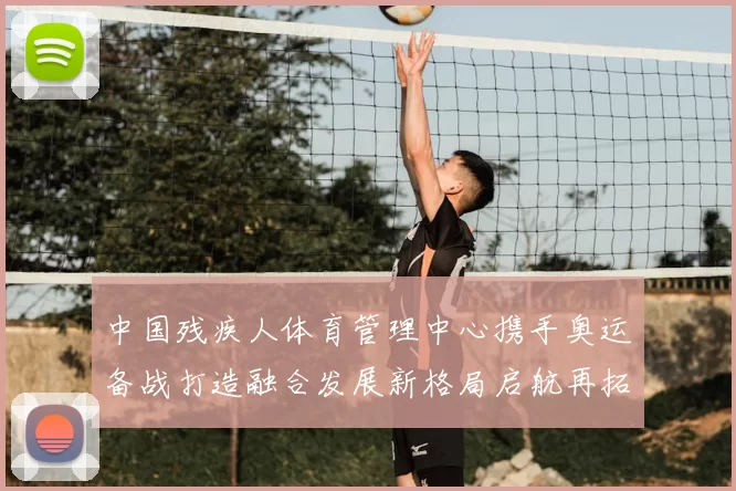 中国残疾人体育管理中心携手奥运备战打造融合发展新格局启航再拓高峰