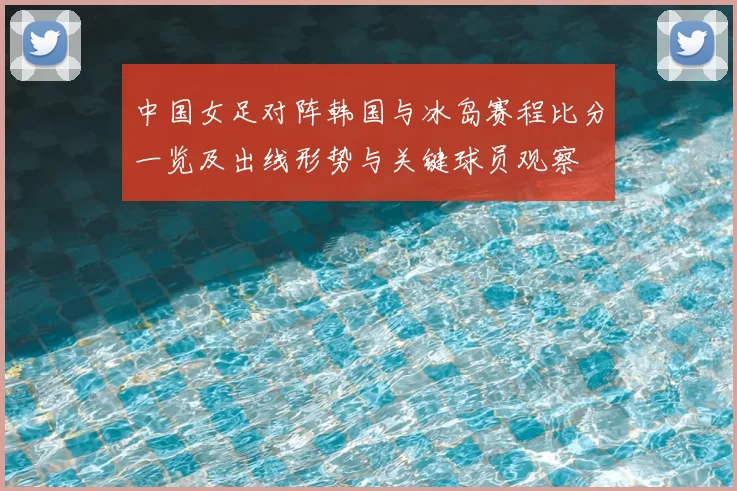 中国女足对阵韩国与冰岛赛程比分一览及出线形势与关键球员观察