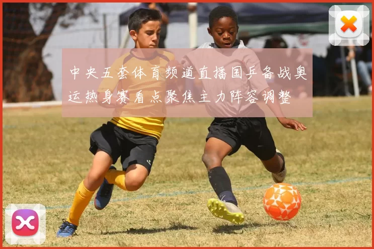 中央五套体育频道直播国乒备战奥运热身赛看点聚焦主力阵容调整