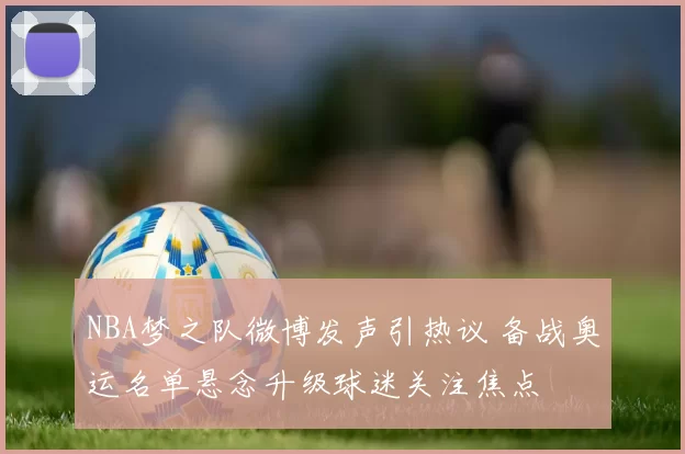 NBA梦之队微博发声引热议 备战奥运名单悬念升级球迷关注焦点