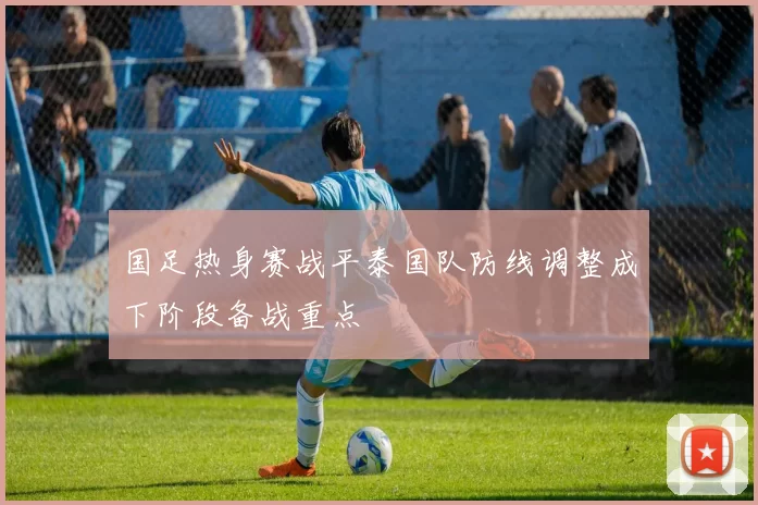 国足热身赛战平泰国队防线调整成下阶段备战重点