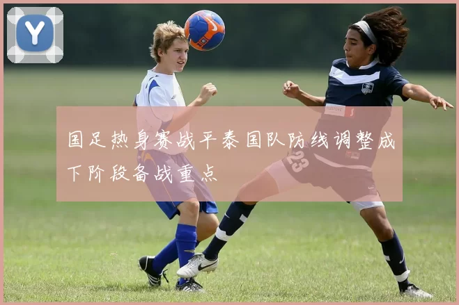 国足热身赛战平泰国队防线调整成下阶段备战重点