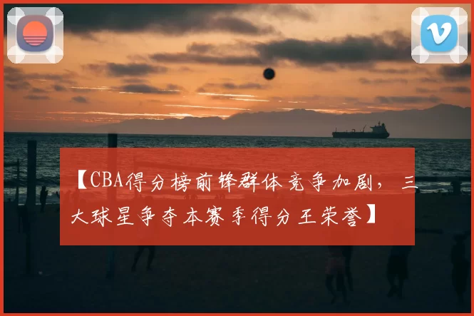 【CBA得分榜前锋群体竞争加剧，三大球星争夺本赛季得分王荣誉】