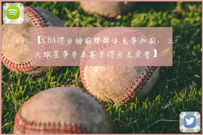 【CBA得分榜前锋群体竞争加剧，三大球星争夺本赛季得分王荣誉】