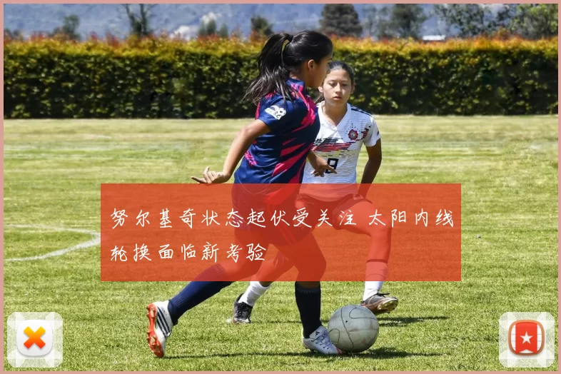 努尔基奇状态起伏受关注 太阳内线轮换面临新考验