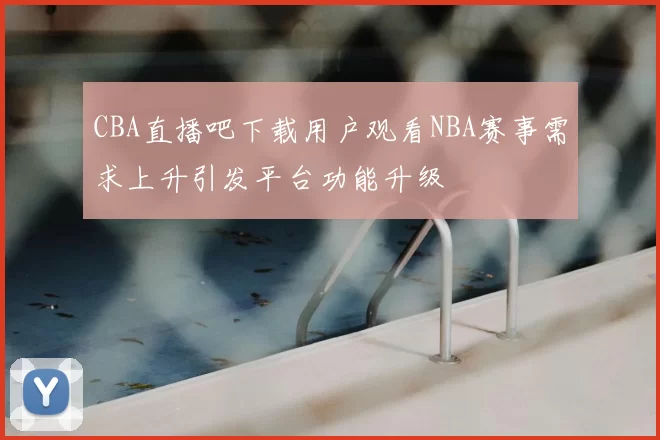 CBA直播吧下载用户观看NBA赛事需求上升引发平台功能升级