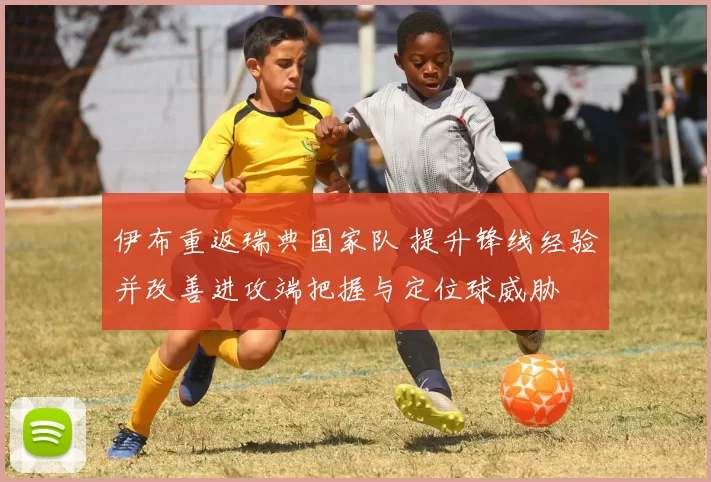 伊布重返瑞典国家队 提升锋线经验并改善进攻端把握与定位球威胁
