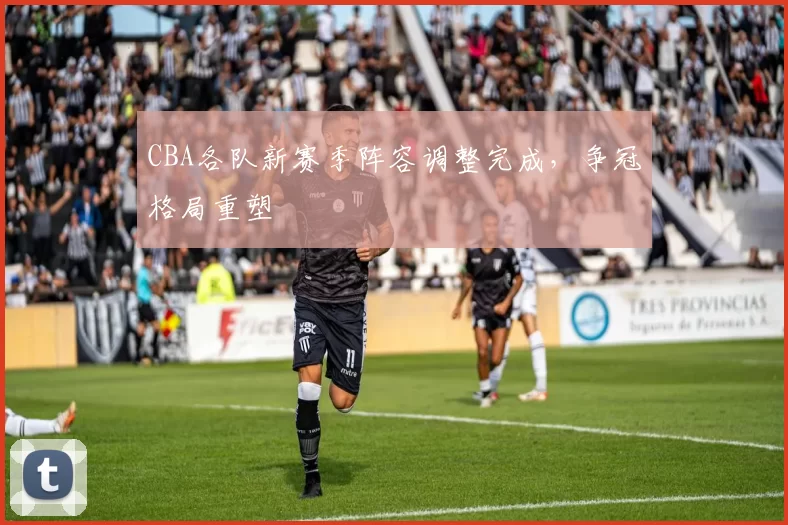 CBA各队新赛季阵容调整完成，争冠格局重塑