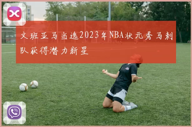 文班亚马当选2023年NBA状元秀马刺队获得潜力新星