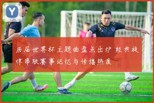 历届世界杯主题曲盘点出炉 经典旋律串联赛事记忆与传播热度