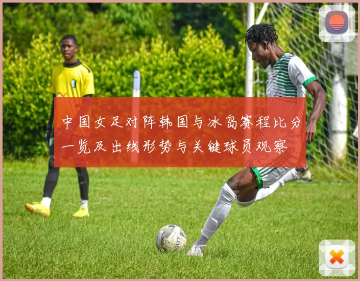 中国女足对阵韩国与冰岛赛程比分一览及出线形势与关键球员观察