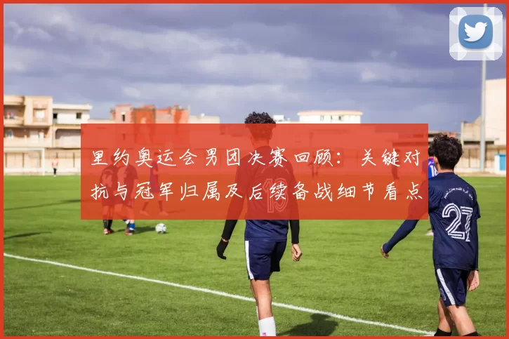 里约奥运会男团决赛回顾：关键对抗与冠军归属及后续备战细节看点