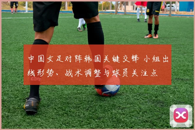 中国女足对阵韩国关键交锋 小组出线形势、战术调整与球员关注点