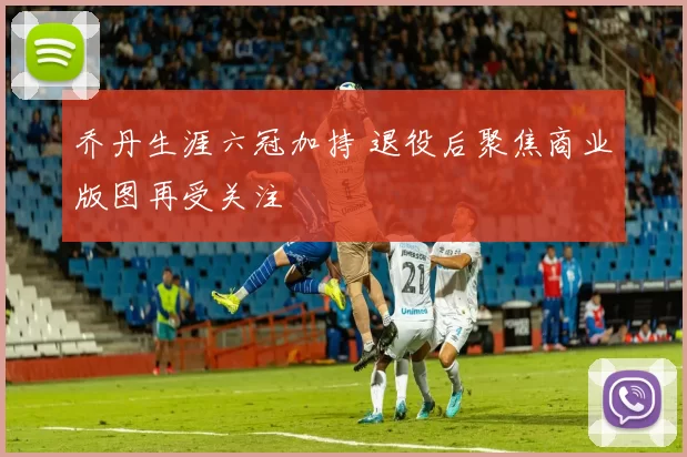 乔丹生涯六冠加持 退役后聚焦商业版图再受关注