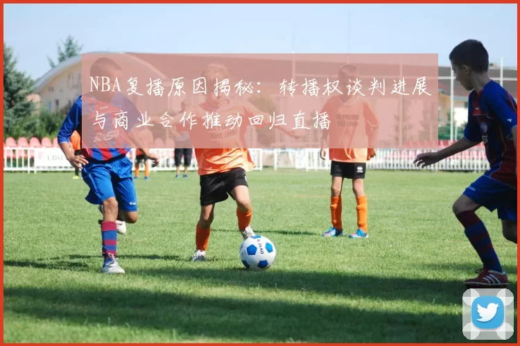 NBA复播原因揭秘：转播权谈判进展与商业合作推动回归直播