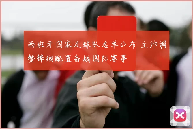 西班牙国家足球队名单公布 主帅调整锋线配置备战国际赛事