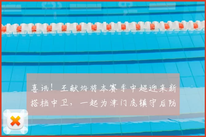 喜讯!王献均将本赛季中超迎来新搭档中卫,一起为津门虎镇守后防