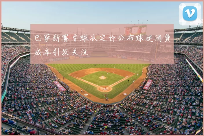 巴萨新赛季球衣定价公布球迷消费成本引发关注