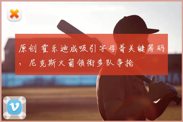 原创 霍乐迪成吸引字母哥关键筹码,尼克斯火箭领衔多队争抢
