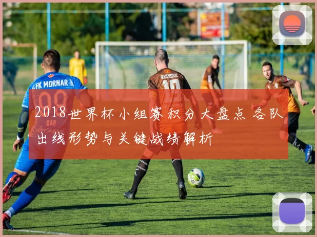 2018世界杯小组赛积分大盘点 各队出线形势与关键战绩解析