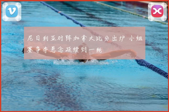尼日利亚对阵加拿大比分出炉 小组赛争夺悬念延续到一轮