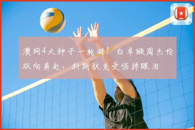 澳网4大种子一轮游！白卓璇周杰伦双向奔赴，科斯秋克受伤掉眼泪