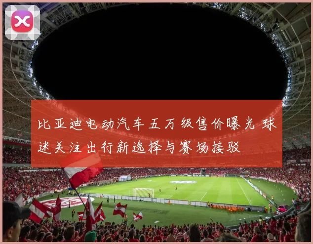 比亚迪电动汽车五万级售价曝光 球迷关注出行新选择与赛场接驳