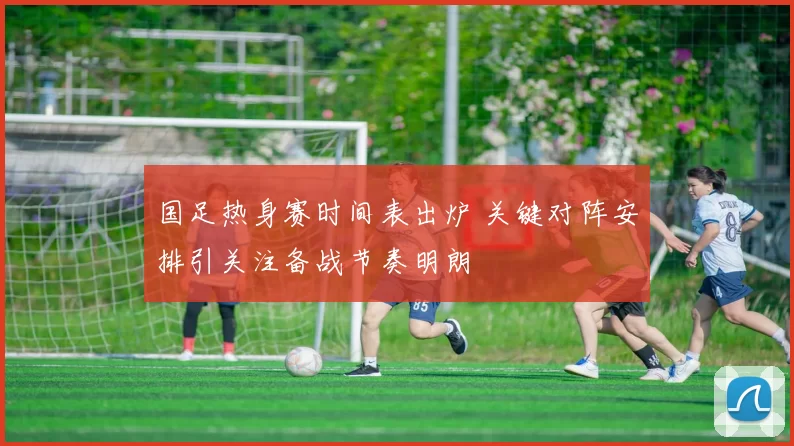 国足热身赛时间表出炉 关键对阵安排引关注备战节奏明朗