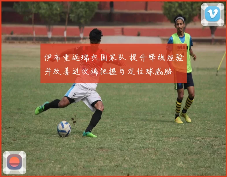 伊布重返瑞典国家队 提升锋线经验并改善进攻端把握与定位球威胁