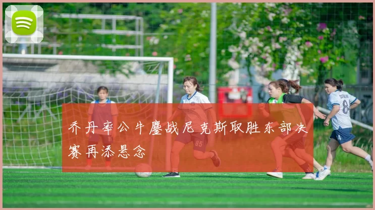 乔丹率公牛鏖战尼克斯取胜东部决赛再添悬念