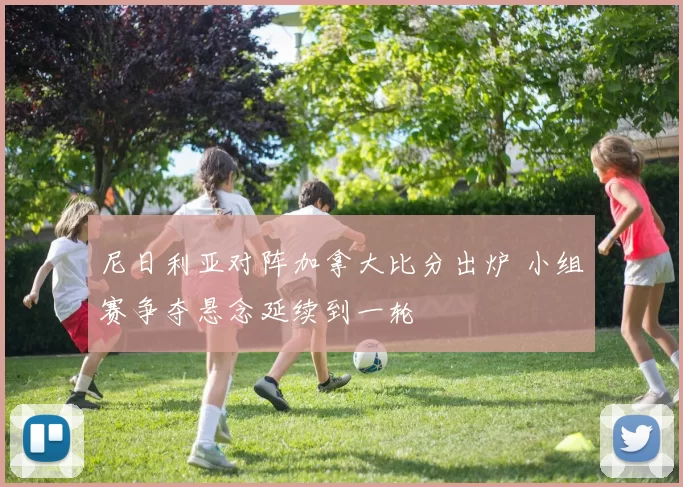 尼日利亚对阵加拿大比分出炉 小组赛争夺悬念延续到一轮