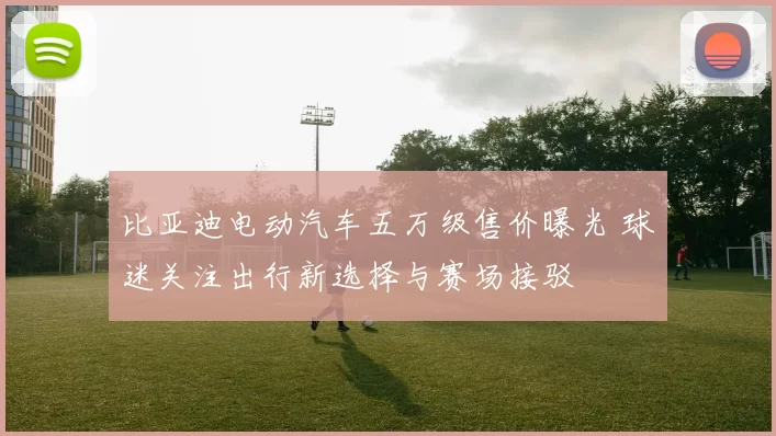 比亚迪电动汽车五万级售价曝光 球迷关注出行新选择与赛场接驳