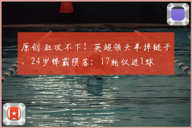 原创 狂攻不下!英超领头羊掉链子,24岁锋霸陨落:17轮仅进1球