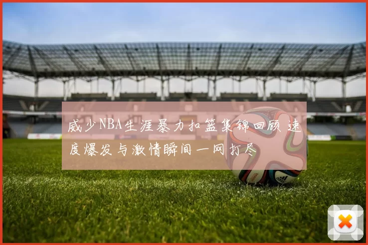 威少NBA生涯暴力扣篮集锦回顾 速度爆发与激情瞬间一网打尽