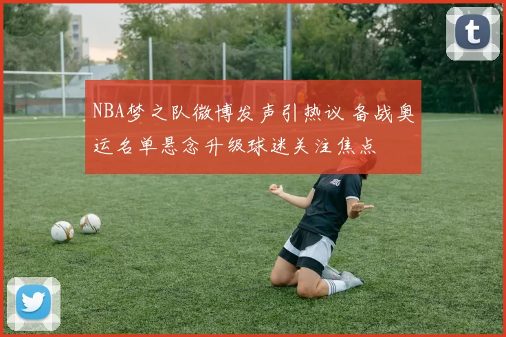 NBA梦之队微博发声引热议 备战奥运名单悬念升级球迷关注焦点