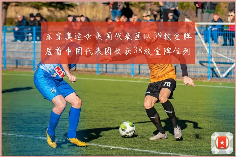 东京奥运会美国代表团以39枚金牌居首中国代表团收获38枚金牌位列次席