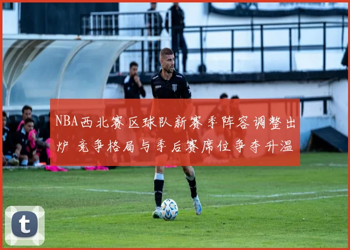 NBA西北赛区球队新赛季阵容调整出炉 竞争格局与季后赛席位争夺升温
